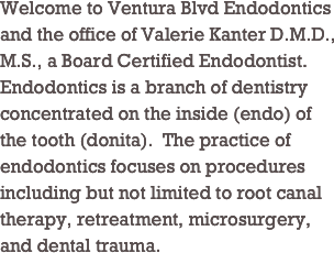 Welcome to Ventura Blvd Endodontics and the office of Valerie Kanter D.M.D., M.S., a Board Certified Endodontist. Endodontics is a branch of dentistry concentrated on the inside (endo) of the tooth (donita).  The practice of endodontics focuses on procedures including but not limited to root canal therapy, retreatment, microsurgery, and dental trauma.